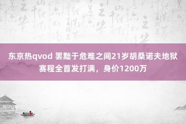 东京热qvod 罢黜于危难之间21岁胡桑诺夫地狱赛程全首发打满，身价1200万