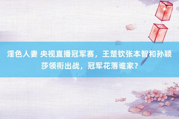 淫色人妻 央视直播冠军赛，王楚钦张本智和孙颖莎领衔出战，冠军花落谁家？