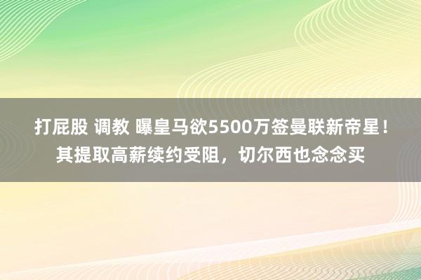 打屁股 调教 曝皇马欲5500万签曼联新帝星！其提取高薪续约受阻，切尔西也念念买