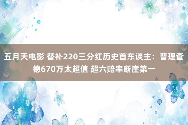 五月天电影 替补220三分红历史首东谈主：普理查德670万太超值 超六赔率断崖第一