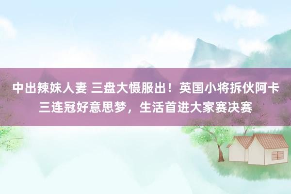 中出辣妹人妻 三盘大慑服出！英国小将拆伙阿卡三连冠好意思梦，生活首进大家赛决赛