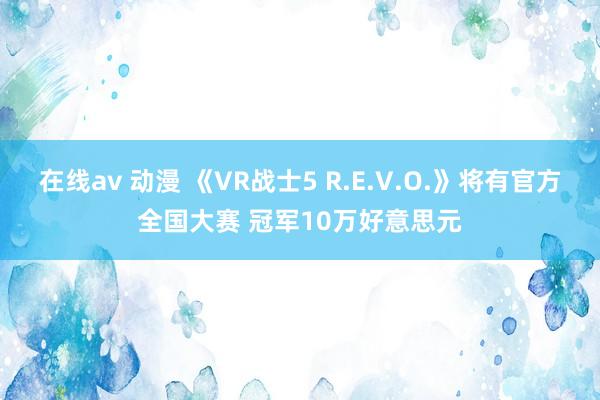 在线av 动漫 《VR战士5 R.E.V.O.》将有官方全国大赛 冠军10万好意思元