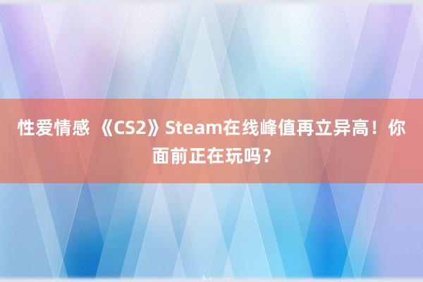 性爱情感 《CS2》Steam在线峰值再立异高！你面前正在玩吗？