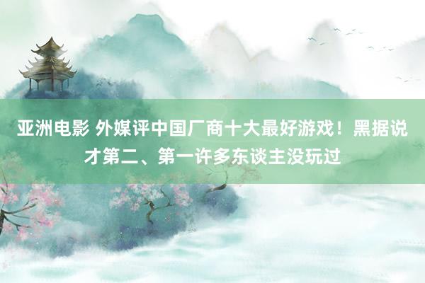 亚洲电影 外媒评中国厂商十大最好游戏！黑据说才第二、第一许多东谈主没玩过