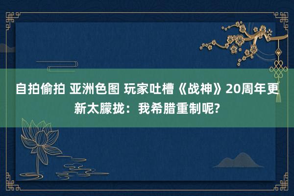 自拍偷拍 亚洲色图 玩家吐槽《战神》20周年更新太朦拢：我希腊重制呢?