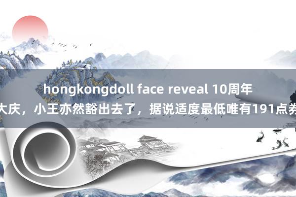 hongkongdoll face reveal 10周年大庆，小王亦然豁出去了，据说适度最低唯有191点券