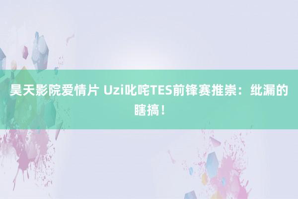昊天影院爱情片 Uzi叱咤TES前锋赛推崇：纰漏的瞎搞！