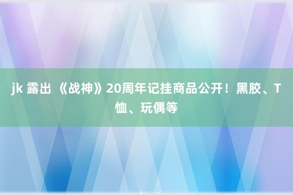 jk 露出 《战神》20周年记挂商品公开！黑胶、T恤、玩偶等