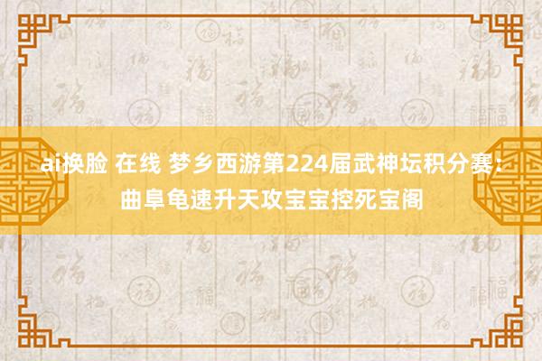 ai换脸 在线 梦乡西游第224届武神坛积分赛：曲阜龟速升天攻宝宝控死宝阁