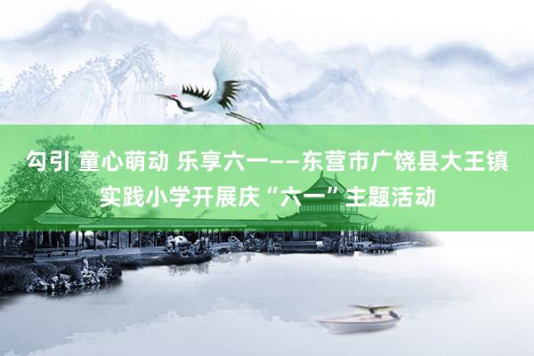 勾引 童心萌动 乐享六一——东营市广饶县大王镇实践小学开展庆“六一”主题活动