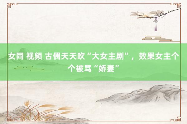 女同 视频 古偶天天吹“大女主剧”，效果女主个个被骂“娇妻”