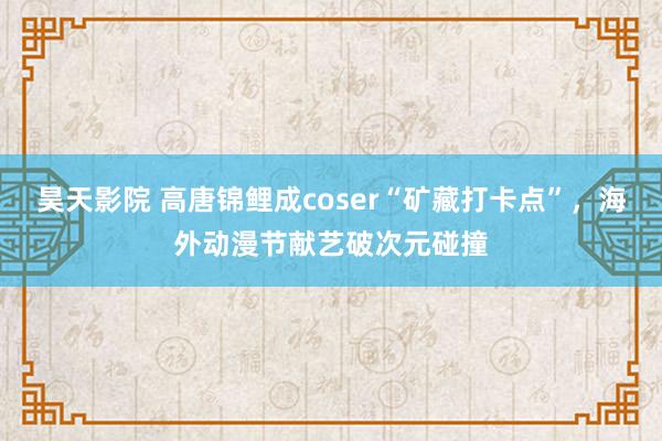 昊天影院 高唐锦鲤成coser“矿藏打卡点”，海外动漫节献艺破次元碰撞
