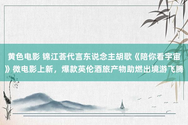 黄色电影 锦江荟代言东说念主胡歌《陪你看宇宙》微电影上新，爆款英伦酒旅产物助燃出境游飞腾