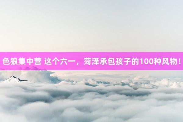 色狼集中营 这个六一，菏泽承包孩子的100种风物！