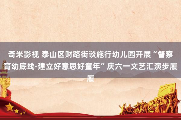 奇米影视 泰山区财路街谈施行幼儿园开展“督察育幼底线·建立好意思好童年”庆六一文艺汇演步履