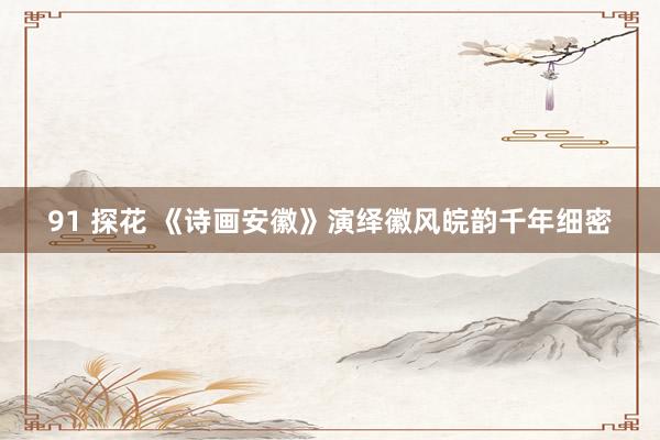 91 探花 《诗画安徽》演绎徽风皖韵千年细密