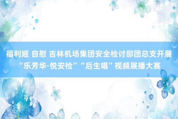 福利姬 自慰 吉林机场集团安全检讨部团总支开展“乐芳华·悦安检”“后生唱”视频展播大赛