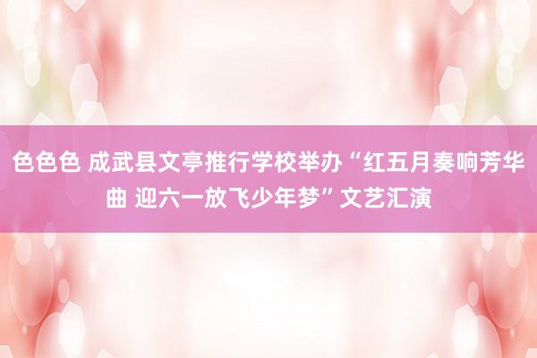 色色色 成武县文亭推行学校举办“红五月奏响芳华曲 迎六一放飞少年梦”文艺汇演