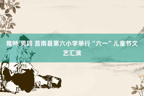 推特 男同 莒南县第六小学举行“六一”儿童节文艺汇演