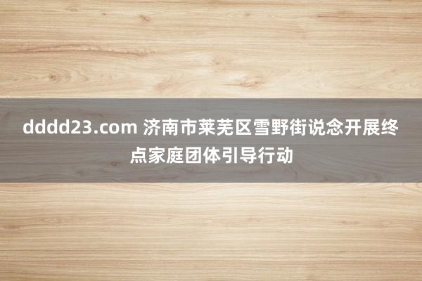 dddd23.com 济南市莱芜区雪野街说念开展终点家庭团体引导行动