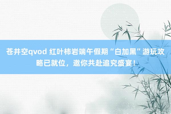 苍井空qvod 红叶柿岩端午假期“白加黑”游玩攻略已就位，邀你共赴追究盛宴！