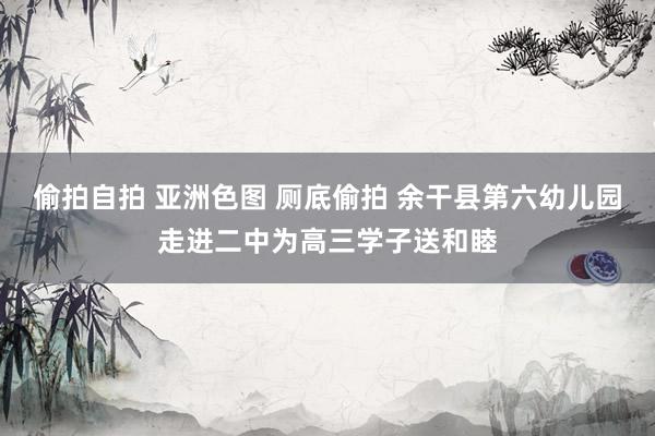 偷拍自拍 亚洲色图 厕底偷拍 余干县第六幼儿园走进二中为高三学子送和睦