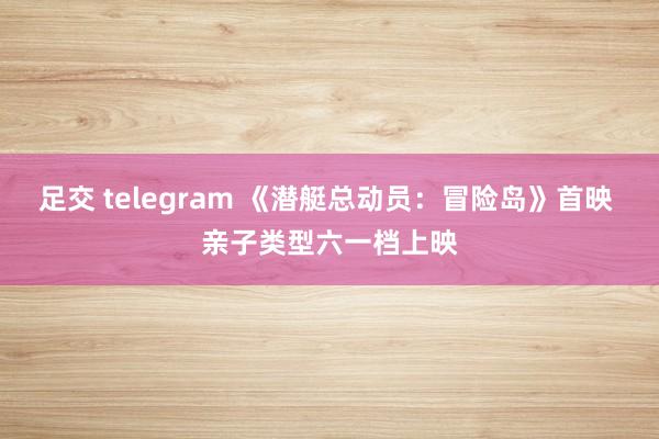 足交 telegram 《潜艇总动员：冒险岛》首映 亲子类型六一档上映