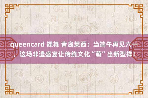 queencard 裸舞 青岛莱西：当端午再见六一，这场非遗盛宴让传统文化“萌”出新型样！