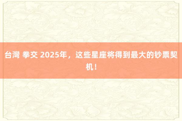 台灣 拳交 2025年，这些星座将得到最大的钞票契机！