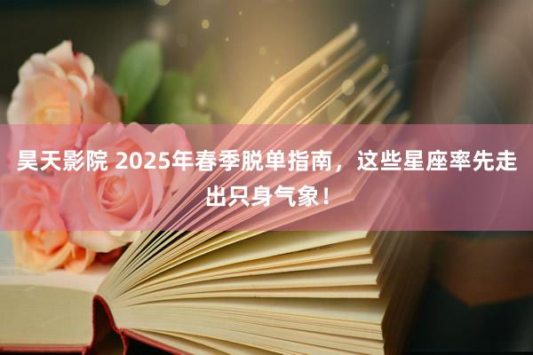 昊天影院 2025年春季脱单指南，这些星座率先走出只身气象！