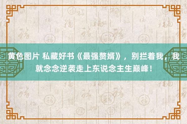 黄色图片 私藏好书《最强赘婿》，别拦着我，我就念念逆袭走上东说念主生巅峰！