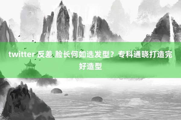 twitter 反差 脸长何如选发型？专科通晓打造完好造型