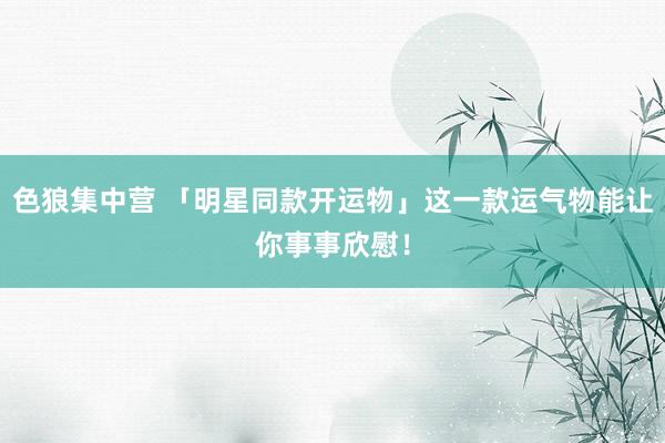 色狼集中营 「明星同款开运物」这一款运气物能让你事事欣慰！