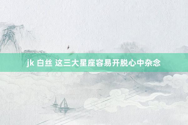 jk 白丝 这三大星座容易开脱心中杂念