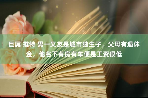 巨屌 推特 男一又友是城市独生子，父母有退休金，他名下有房有车便是工资很低
