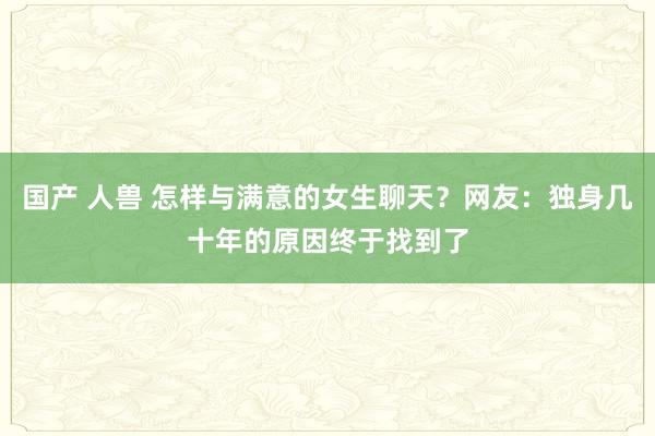 国产 人兽 怎样与满意的女生聊天？网友：独身几十年的原因终于找到了