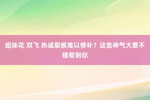 姐妹花 双飞 热诚裂痕难以修补？这些神气大要不错帮到你