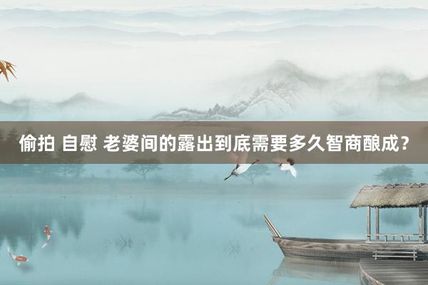 偷拍 自慰 老婆间的露出到底需要多久智商酿成？