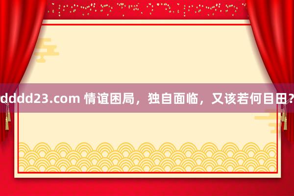 dddd23.com 情谊困局，独自面临，又该若何目田？