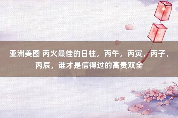 亚洲美图 丙火最佳的日柱，丙午，丙寅，丙子，丙辰，谁才是信得过的高贵双全