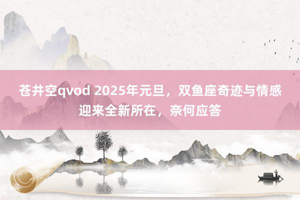 苍井空qvod 2025年元旦，双鱼座奇迹与情感迎来全新所在，奈何应答