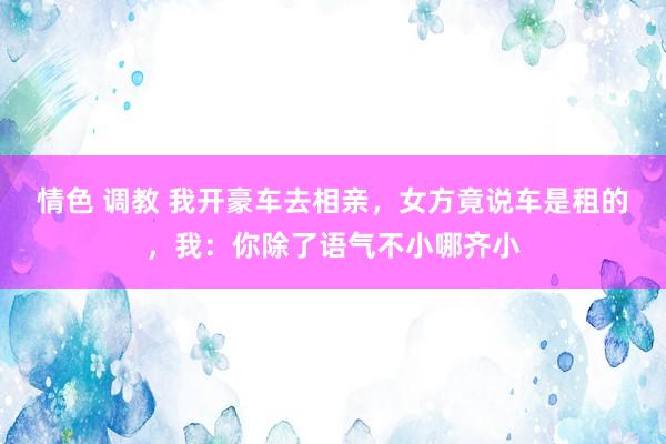 情色 调教 我开豪车去相亲，女方竟说车是租的，我：你除了语气不小哪齐小