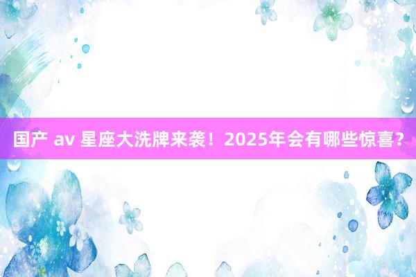 国产 av 星座大洗牌来袭！2025年会有哪些惊喜？