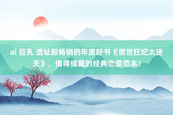 ai 巨乳 遗址般畅销的年度好书《傲世狂妃太逆天》，值得储藏的经典恋爱范本！