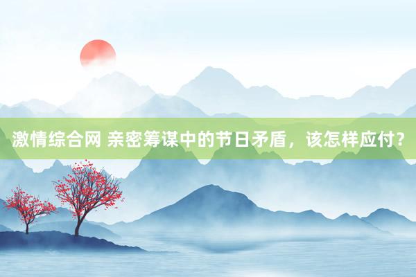 激情综合网 亲密筹谋中的节日矛盾，该怎样应付？