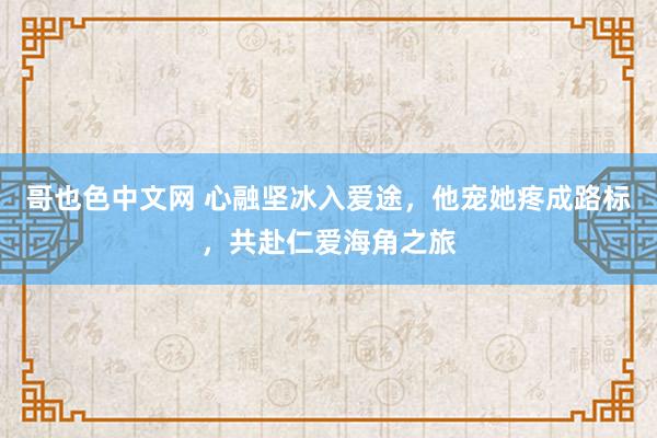 哥也色中文网 心融坚冰入爱途，他宠她疼成路标，共赴仁爱海角之旅