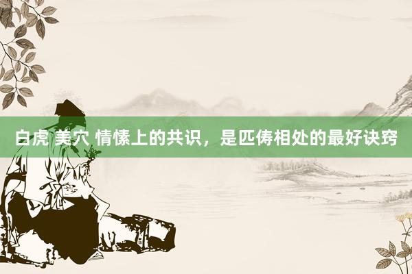 白虎 美穴 情愫上的共识，是匹俦相处的最好诀窍