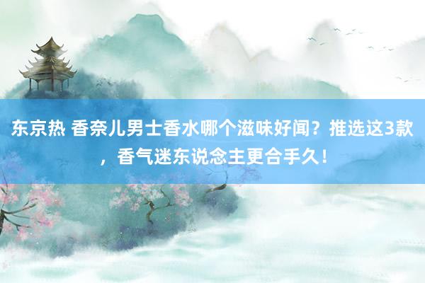 东京热 香奈儿男士香水哪个滋味好闻？推选这3款，香气迷东说念主更合手久！
