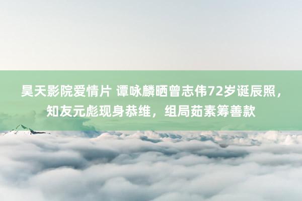 昊天影院爱情片 谭咏麟晒曾志伟72岁诞辰照，知友元彪现身恭维，组局茹素筹善款