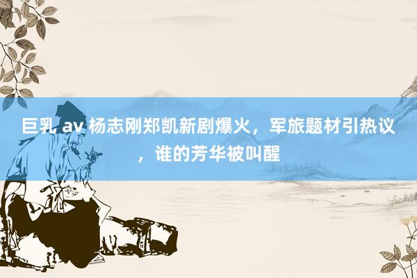 巨乳 av 杨志刚郑凯新剧爆火，军旅题材引热议，谁的芳华被叫醒